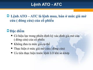 Lệnh ATO - ATC
 Lệnh ATO – ATC là lệnh mua, bán ở mức giá mở
cửa ( đóng cửa) của cổ phiếu
Đặc điểm
 Có hiệu lực trong phiên định kỳ xác định giá mở cửa
( đóng cửa) của cổ phiếu
 Không đưa ra mức giá cụ thể
 Thực hiện ở mức giá mở cửa ( đóng cửa)
 Ưu tiên thực hiện trước lệnh LO khi so khớp
4231402
 