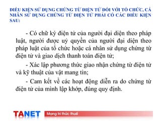 10
ĐIỀU KIỆN SỬ DỤNG CHỨNG TỪ ĐIỆN TỬ ĐỐI VỚI TỔ CHỨC, CÁ
NHÂN SỬ DỤNG CHỨNG TỪ ĐIỆN TỬ PHẢI CÓ CÁC ĐIỀU KIỆN
SAU:
- Có chữ ký điện tử của người đại diện theo pháp
luật, người được uỷ quyền của người đại diện theo
pháp luật của tổ chức hoặc cá nhân sử dụng chứng từ
điện tử và giao dịch thanh toán điện tử;
- Xác lập phương thức giao nhận chứng từ điện tử
và kỹ thuật của vật mang tin;
- Cam kết về các hoạt động diễn ra do chứng từ
điện tử của mình lập khớp, đúng quy định.
 