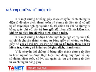 11
GIÁ TRỊ CHỨNG TỪ ĐIỆN TỬ
Khi một chứng từ bằng giấy được chuyển thành chứng từ
điện tử để giao dịch, thanh toán thì chứng từ điện tử sẽ có giá
trị để thực hiện nghiệp vụ kinh tế, tài chính và khi đó chứng từ
bằng giấy chỉ có giá trị lưu giữ để theo dõi và kiểm tra,
không có hiệu lực để giao dịch, thanh toán.
Khi một chứng từ điện tử đã thực hiện nghiệp vụ kinh tế,
tài chính chuyển thành chứng từ bằng giấy thì chứng từ bằng
giấy đó chỉ có giá trị lưu giữ để ghi sổ kế toán, theo dõi và
kiểm tra, không có hiệu lực để giao dịch, thanh toán.
Việc chuyển đổi chứng từ bằng giấy thành chứng từ điện
tử hoặc ngược lại được thực hiện theo đúng quy định về lập,
sử dụng, kiểm soát, xử lý, bảo quản và lưu giữ chứng từ điện
tử và chứng từ bằng giấy.
 