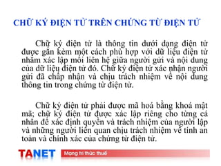 12
CHỮ KÝ ĐIỆN TỬ TRÊN CHỨNG TỪ ĐIỆN TỬ
Chữ ký điện tử là thông tin dưới dạng điện tử
được gắn kèm một cách phù hợp với dữ liệu điện tử
nhằm xác lập mối liên hệ giữa người gửi và nội dung
của dữ liệu điện tử đó. Chữ ký điện tử xác nhận người
gửi đã chấp nhận và chịu trách nhiệm về nội dung
thông tin trong chứng từ điện tử.
Chữ ký điện tử phải được mã hoá bằng khoá mật
mã; chữ ký điện tử được xác lập riêng cho từng cá
nhân để xác định quyền và trách nhiệm của người lập
và những người liên quan chịu trách nhiệm về tính an
toàn và chính xác của chứng từ điện tử.
 