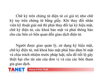 13
Chữ ký trên chứng từ điện tử có giá trị như chữ
ký tay trên chứng từ bằng giấy. Khi thay đổi nhân
viên kỹ thuật giải mã thì phải thay đổi lại ký hiệu mật,
chữ ký điện tử, các khoá bảo mật và phải thông báo
cho các bên có liên quan đến giao dịch điện tử.
Người được giao quản lý, sử dụng ký hiệu mật,
chữ ký điện tử, mã khoá bảo mật phải bảo đảm bí mật
và chịu trách nhiệm trước pháp luật, nếu để tiết lộ gây
thiệt hại cho tài sản của đơn vị và của các bên tham
gia giao dịch.
 