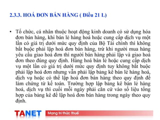 14
2.3.3. HOÁ ĐƠN BÁN HÀNG ( Điều 21 L)
• Tổ chức, cá nhân thuộc hoạt động kinh doanh có sử dụng hóa
đơn bán hàng, khi bán lẻ hàng hoá hoặc cung cấp dịch vụ một
lần có giá trị dưới mức quy định của Bộ Tài chính thì không
bắt buộc phải lập hoá đơn bán hàng, trừ khi người mua hàng
yêu cầu giao hoá đơn thì người bán hàng phải lập và giao hoá
đơn theo đúng quy định. Hàng hoá bán lẻ hoặc cung cấp dịch
vụ một lần có giá trị dưới mức quy định tuy không bắt buộc
phải lập hoá đơn nhưng vẫn phải lập bảng kê bán lẻ hàng hoá,
dịch vụ hoặc có thể lập hoá đơn bán hàng theo quy định để
làm chứng từ kế toán. Trường hợp lập bảng kê bán lẻ hàng
hoá, dịch vụ thì cuối mỗi ngày phải căn cứ vào số liệu tổng
hợp của bảng kê để lập hoá đơn bán hàng trong ngày theo quy
định.
 