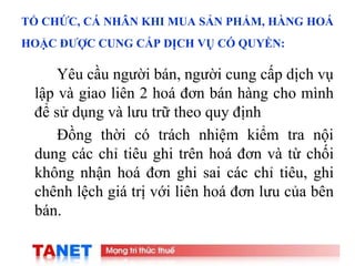 15
TỔ CHỨC, CÁ NHÂN KHI MUA SẢN PHẨM, HÀNG HOÁ
HOẶC ĐƯỢC CUNG CẤP DỊCH VỤ CÓ QUYỀN:
Yêu cầu người bán, người cung cấp dịch vụ
lập và giao liên 2 hoá đơn bán hàng cho mình
để sử dụng và lưu trữ theo quy định
Đồng thời có trách nhiệm kiểm tra nội
dung các chỉ tiêu ghi trên hoá đơn và từ chối
không nhận hoá đơn ghi sai các chỉ tiêu, ghi
chênh lệch giá trị với liên hoá đơn lưu của bên
bán.
 
