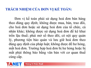 17
TRÁCH NHIỆM CỦA ĐƠN VỊ KẾ TOÁN:
Đơn vị kế toán phải sử dụng hoá đơn bán hàng
theo đúng quy định; không được mua, bán, trao đổi,
cho hoá đơn hoặc sử dụng hoá đơn của tổ chức, cá
nhân khác; không được sử dụng hoá đơn để kê khai
trốn lậu thuế; phải mở sổ theo dõi, có nội quy quản
lý, phương tiện bảo quản và lưu giữ hoá đơn theo
đúng quy định của pháp luật; không được để hư hỏng,
mất hoá đơn. Trường hợp hoá đơn bị hư hỏng hoặc bị
mất phải thông báo bằng văn bản với cơ quan thuế
cùng cấp.
 