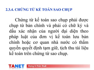 18
2.3.4. CHỨNG TỪ KẾ TOÁN SAO CHỤP
Chứng từ kế toán sao chụp phải được
chụp từ bản chính và phải có chữ ký và
dấu xác nhận của người đại diện theo
pháp luật của đơn vị kế toán lưu bản
chính hoặc cơ quan nhà nước có thẩm
quyền quyết định tạm giữ, tịch thu tài liệu
kế toán trên chứng từ sao chụp.
 