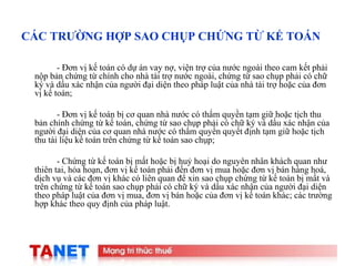 19
CÁC TRƯỜNG HỢP SAO CHỤP CHỨNG TỪ KẾ TOÁN
- Đơn vị kế toán có dự án vay nợ, viện trợ của nước ngoài theo cam kết phải
nộp bản chứng từ chính cho nhà tài trợ nước ngoài, chứng từ sao chụp phải có chữ
ký và dấu xác nhận của người đại diện theo pháp luật của nhà tài trợ hoặc của đơn
vị kế toán;
- Đơn vị kế toán bị cơ quan nhà nước có thẩm quyền tạm giữ hoặc tịch thu
bản chính chứng từ kế toán, chứng từ sao chụp phải có chữ ký và dấu xác nhận của
người đại diện của cơ quan nhà nước có thẩm quyền quyết định tạm giữ hoặc tịch
thu tài liệu kế toán trên chứng từ kế toán sao chụp;
- Chứng từ kế toán bị mất hoặc bị huỷ hoại do nguyên nhân khách quan như
thiên tai, hỏa hoạn, đơn vị kế toán phải đến đơn vị mua hoặc đơn vị bán hàng hoá,
dịch vụ và các đơn vị khác có liên quan để xin sao chụp chứng từ kế toán bị mất và
trên chứng từ kế toán sao chụp phải có chữ ký và dấu xác nhận của người đại diện
theo pháp luật của đơn vị mua, đơn vị bán hoặc của đơn vị kế toán khác; các trường
hợp khác theo quy định của pháp luật.
 