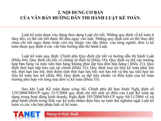 2
2. NỘI DUNG CƠ BẢN
CỦA VĂN BẢN HƯỚNG DẪN THI HÀNH LUẬT KẾ TOÁN.
Luật kế toán được xây dựng theo dạng Luật chi tiết. Những quy định về kế toán ít
thay đổi, có thể chi tiết được thì đưa ngay vào luật. Những quy định còn có thể thay đổi
chưa chi tiết ngay được hoặc còn tùy thuộc vào đặc điểm của từng ngành, đơn vị kế
toán được quy định ở các văn bản hướng dẫn thi hành Luật.
Luật kế toán quy định: Chính phủ Quy định chi tiết và hướng dẫn thi hành Luật
(Điều 64); Quy định chi tiết về chứng từ điện tử (Điều 18); Quy định cụ thể các trường
hợp bán hàng và mức tiền bán hàng không phải lập hóa đơn bán hàng ( Điều 21); Quy
định thời hạn nộp báo cáo tài chính (Điều 31); Quy định loại tài liệu kế toán phải lưu
trữ, thời hạn lưu trữ, thời điểm tính thời hạn lưu trữ; nơi lưu trữ và thủ tục tiêu huỷ tài
liệu kế toán lưu trữ (điều 40); Quy định cụ thể tiêu chuẩn và điều kiện của kế toán
trưởng phù hợp với từng loại đơn vị kế toán (Điều 53).
Sau khi Luật Kế toán được công bố, Chính phủ đã ban hành Nghị định số
129/2004/NĐ-CP ngày 31/5/2004 quy định chi tiết một số điều của Luật Kế toán áp
dụng trong hoạt động kinh doanh; Nghị định 185/2004/NĐ-CP ngày 04/11/2004 về xử
phạt hành chính trong lĩnh vực kế toán nhằm đảm bảo sự tuân thủ nghiêm ngặt Luật kế
toán và các văn bản pháp luật về kế toán.
 