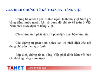 20
2.3.5. DỊCH CHỨNG TỪ KẾ TOÁN RA TIẾNG VIỆT
Chứng từ kế toán phát sinh ở ngoài lãnh thổ Việt Nam ghi
bằng tiếng nước ngoài, khi sử dụng để ghi sổ kế toán ở Việt
Nam phải được dịch ra tiếng Việt.
Các chứng từ ít phát sinh thì phải dịch toàn bộ chứng từ.
Các chứng từ phát sinh nhiều lần thì phải dịch các nội
dung chủ yếu theo quy định.
Bản dịch chứng từ ra tiếng Việt phải đính kèm với bản
chính bằng tiếng nước ngoài.
 