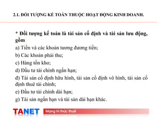 3
2.1. ĐỐI TƯỢNG KẾ TOÁN THUỘC HOẠT ĐỘNG KINH DOANH.
* Đối tượng kế toán là tài sản cố định và tài sản lưu động,
gồm:
a) Tiền và các khoản tương đương tiền;
b) Các khoản phải thu;
c) Hàng tồn kho;
d) Đầu tư tài chính ngắn hạn;
đ) Tài sản cố định hữu hình, tài sản cố định vô hình, tài sản cố
định thuê tài chính;
e) Đầu tư tài chính dài hạn;
g) Tài sản ngắn hạn và tài sản dài hạn khác.
 