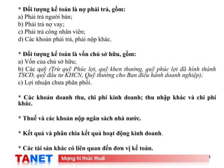 4
* Đối tượng kế toán là nợ phải trả, gồm:
a) Phải trả người bán;
b) Phải trả nợ vay;
c) Phải trả công nhân viên;
d) Các khoản phải trả, phải nộp khác.
* Đối tượng kế toán là vốn chủ sở hữu, gồm:
a) Vốn của chủ sở hữu;
b) Các quỹ (Trừ quỹ Phúc lợi, quỹ khen thưởng, quỹ phúc lợi đã hình thành
TSCĐ, quỹ đầu tư KHCN, Quỹ thưởng cho Ban điều hành doanh nghiệp);
c) Lợi nhuận chưa phân phối.
* Các khoản doanh thu, chi phí kinh doanh; thu nhập khác và chi phí
khác.
* Thuế và các khoản nộp ngân sách nhà nước.
* Kết quả và phân chia kết quả hoạt động kinh doanh.
* Các tài sản khác có liên quan đến đơn vị kế toán.
 