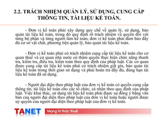 5
2.2. TRÁCH NHIỆM QUẢN LÝ, SỬ DỤNG, CUNG CẤP
THÔNG TIN, TÀI LIỆU KẾ TOÁN.
- Đơn vị kế toán phải xây dựng quy chế về quản lý, sử dụng, bảo
quản tài liệu kế toán, trong đó quy định rõ trách nhiệm và quyền đối với
từng bộ phận và từng người làm kế toán; đơn vị kế toán phải đảm bảo đầy
đủ cơ sở vật chất, phương tiện quản lý, bảo quản tài liệu kế toán.
- Đơn vị kế toán phải có trách nhiệm cung cấp tài liệu kế toán cho cơ
quan thuế và cơ quan nhà nước có thẩm quyền thực hiện chức năng thanh
tra, kiểm tra, điều tra, kiểm toán theo quy định của pháp luật. Các cơ quan
được cung cấp tài liệu kế toán phải có trách nhiệm giữ gìn, bảo quản tài
liệu kế toán trong thời gian sử dụng và phải hoàn trả đầy đủ, đúng hạn tài
liệu kế toán đã sử dụng.
- Người đại diện theo pháp luật của đơn vị kế toán có quyền cung cấp
thông tin, tài liệu kế toán cho các tổ chức, cá nhân theo quy định của pháp
luật. Việc khai thác, sử dụng tài liệu kế toán phải được sự đồng ý bằng văn
bản của người đại diện theo pháp luật của đơn vị kế toán hoặc người được
uỷ quyền của người đại diện theo pháp luật của đơn vị kế toán.
 