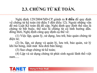 6
2.3. CHỨNG TỪ KẾ TOÁN.
Nghị định 129/2004/NĐ-CP giành ra 8 điều để quy định
về chứng từ kế toán (từ điều 5 đến điều 12). Ngoài những vấn
đề mà Luật Kế toán đã đề cập, Nghị định quy định thế nào là
chứng từ bắt buộc, thế nào là chứng từ có tính hướng dẫn.
đồng thời, Nghị định cũng quy định cụ thể về:
(1) Việc lập, quản lý, sử dụng, lưu trữ, bảo quản chứng từ
điện tử;
(2) In, lập, sử dụng và quản lý, lưu trữ, bảo quản, xử lý
khi hư hỏng, mất mát hóa đơn bán hàng;
(3) Sao chụp chứng từ kế toán;
(4) Lập và sử dụng chứng từ phát sinh ngoài lãnh thổ việt
nam….
 