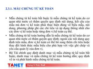 7
2.3.1. MẪU CHỨNG TỪ KẾ TOÁN
• Mẫu chứng từ kế toán bắt buộc là mẫu chứng từ kế toán do cơ
quan nhà nước có thẩm quyền quy định nội dung, kết cấu của
mẫu mà đơn vị kế toán phải thực hiện đúng về biểu mẫu, nội
dung, phương pháp ghi các chỉ tiêu và áp dụng thống nhất cho
các đơn vị kế toán hoặc từng đơn vị kế toán cụ thể.
• Mẫu chứng từ kế toán hướng dẫn là mẫu chứng từ kế toán do cơ
quan nhà nước có thẩm quyền quy định; ngoài các nội dung quy
định trên mẫu, đơn vị kế toán có thể bổ sung thêm chỉ tiêu hoặc
thay đổi hình thức mẫu biểu cho phù hợp với việc ghi chép và
yêu cầu quản lý của đơn vị.
• Bộ Tài chính quy định danh mục và mẫu chứng từ kế toán bắt
buộc, danh mục và mẫu chứng từ kế toán hướng dẫn; quy định
về in và phát hành mẫu chứng từ kế toán.
 