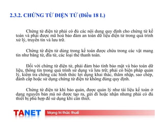 8
2.3.2. CHỨNG TỪ ĐIỆN TỬ (Điều 18 L)
Chứng từ điện tử phải có đủ các nội dung quy định cho chứng từ kế
toán và phải được mã hoá bảo đảm an toàn dữ liệu điện tử trong quá trình
xử lý, truyền tin và lưu trữ.
Chứng từ điện tử dùng trong kế toán được chứa trong các vật mang
tin như băng từ, đĩa từ, các loại thẻ thanh toán.
Đối với chứng từ điện tử, phải đảm bảo tính bảo mật và bảo toàn dữ
liệu, thông tin trong quá trình sử dụng và lưu trữ; phải có biện pháp quản
lý, kiểm tra chống các hình thức lợi dụng khai thác, thâm nhập, sao chép,
đánh cắp hoặc sử dụng chứng từ điện tử không đúng quy định.
Chứng từ điện tử khi bảo quản, được quản lý như tài liệu kế toán ở
dạng nguyên bản mà nó được tạo ra, gửi đi hoặc nhận nhưng phải có đủ
thiết bị phù hợp để sử dụng khi cần thiết.
 