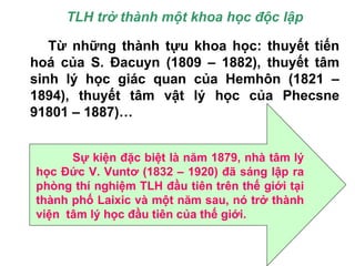TLH trở thành một khoa học độc lập
Từ những thành tựu khoa học: thuyết tiến
hoá của S. Đacuyn (1809 – 1882), thuyết tâm
sinh lý học giác quan của Hemhôn (1821 –
1894), thuyết tâm vật lý học của Phecsne
91801 – 1887)…
Sự kiện đặc biệt là năm 1879, nhà tâm lý
học Đức V. Vuntơ (1832 – 1920) đã sáng lập ra
phòng thí nghiệm TLH đầu tiên trên thế giới tại
thành phố Laixic và một năm sau, nó trở thành
viện tâm lý học đầu tiên của thế giới.
 