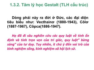1.3.2. Tâm lý học Gestalt (TLH cấu trúc)
Họ đã đi sâu nghiên cứu các quy luật về tính ổn
định và tính trọn vẹn của tri giác, quy luật” bừng
sáng” của tư duy. Tuy nhiên, ít chú ý đến vai trò của
kinh nghiệm sống, kinh nghiệm xã hội lịch sử.
Dòng phái này ra đời ở Đức, các đại diện
tiêu biểu như: Vecthainơ (1880-1943), Côlơ
(1887-1967), Côpca(1886-1947).
 