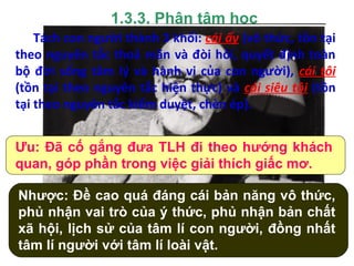 1.3.3. Phân tâm học
Sigmund Freud (1859 – 1939)
Tách con người thành 3 khối: cái ấy (vô thức, tồn tại
theo nguyên tắc thoả mãn và đòi hỏi, quyết định toàn
bộ đời sống tâm lý và hành vi của con người), cái tôi
(tồn tại theo nguyên tắc hiện thực) và cái siêu tôi (tồn
tại theo nguyên tắc kiểm duyệt, chèn ép).
Ưu: Đã cố gắng đưa TLH đi theo hướng khách
quan, góp phần trong việc giải thích giấc mơ.
Nhược: Đề cao quá đáng cái bản năng vô thức,
phủ nhận vai trò của ý thức, phủ nhận bản chất
xã hội, lịch sử của tâm lí con người, đồng nhất
tâm lí người với tâm lí loài vật.
 