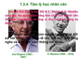 1.3.4. Tâm lý học nhân văn
Carl Rogers (1902 –
1987)
H. Maslow (1908 – 1970)
Do hai nhà tâm lý học Mỹ là C. Rôgiơ và H. Maxlâu
sáng lập. Họ quan niệm rằng bản chất con người vốn
tốt đẹp, con người có lòng vị tha, có tiềm năng kỳ
diệu.
C. Rôgiơ cho rằng con người ta cần phải đối
xử với nhau một cách tế nhị, cởi mở, biết lắng
nghe và chờ đợi, cảm thông với nhau.
 