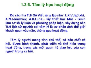 1.3.6. Tâm lý học hoạt động
Do các nhà TLH Xô Viết sáng lập như: L.X.Vưgôtxki,
A.N.Lêônchiev, A.R.Luria… lấy triết học Mác - Lênin
làm cơ sở lý luận và phương pháp luận, xây dựng nên
TLH lịch sử người: coi tâm lý là sự phản ánh thế giới
khách quan vào não, thông qua hoạt động.
Tâm lý người mang tính chủ thể, có bản chất xã
hội, được hình thành, phát triển và thể hiện trong
hoạt động, trong các mối quan hệ giao lưu của con
người trong xa hội.
 