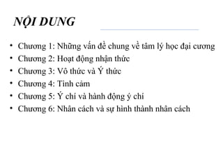 NỘI DUNG
• Chương 1: Những vấn đề chung về tâm lý học đại cương
• Chương 2: Hoạt động nhận thức
• Chương 3: Vô thức và Ý thức
• Chương 4: Tình cảm
• Chương 5: Ý chí và hành động ý chí
• Chương 6: Nhân cách và sự hình thành nhân cách
 