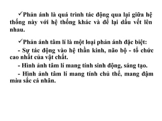 Phản ánh tâm lí là một loại phản ánh đặc biệt:
- Sự tác động vào hệ thần kinh, não bộ - tổ chức
cao nhất của vật chất.
- Hình ảnh tâm lí mang tính sinh động, sáng tạo.
- Hình ảnh tâm lí mang tính chủ thể, mang đậm
màu sắc cá nhân.
Phản ánh là quá trình tác động qua lại giữa hệ
thống này với hệ thống khác và để lại dấu vết lên
nhau.
 