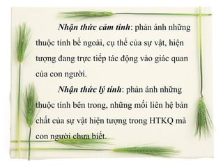 Nhận thức cảm tính: phản ánh những
thuộc tính bề ngoài, cụ thể của sự vật, hiện
tượng đang trực tiếp tác động vào giác quan
của con người.
Nhận thức lý tính: phản ánh những
thuộc tính bên trong, những mối liên hệ bản
chất của sự vật hiện tượng trong HTKQ mà
con người chưa biết.
 