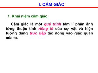 I. CẢM GIÁC
1. Khái niệm cảm giác
Cảm giác là một quá trình tâm lí phản ánh
từng thuộc tính riêng lẻ của sự vật và hiện
tuợng đang trực tiếp tác động vào giác quan
của ta.
 