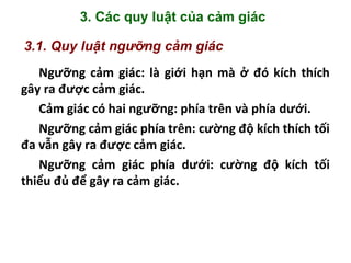 3. Các quy luật của cảm giác
3.1. Quy luật ngưỡng cảm giác
Ngưỡng cảm giác: là giới hạn mà ở đó kích thích
gây ra được cảm giác.
Cảm giác có hai ngưỡng: phía trên và phía dưới.
Ngưỡng cảm giác phía trên: cường độ kích thích tối
đa vẫn gây ra được cảm giác.
Ngưỡng cảm giác phía dưới: cường độ kích tối
thiểu đủ để gây ra cảm giác.
 