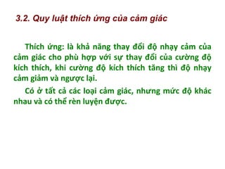 Thích ứng: là khả năng thay đổi độ nhạy cảm của
cảm giác cho phù hợp với sự thay đổi của cường độ
kích thích, khi cường độ kích thích tăng thì độ nhạy
cảm giảm và ngược lại.
Có ở tất cả các loại cảm giác, nhưng mức độ khác
nhau và có thể rèn luyện được.
3.2. Quy luật thích ứng của cảm giác
 