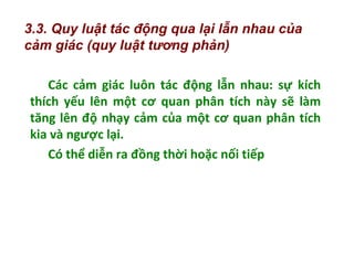 Các cảm giác luôn tác động lẫn nhau: sự kích
thích yếu lên một cơ quan phân tích này sẽ làm
tăng lên độ nhạy cảm của một cơ quan phân tích
kia và ngược lại.
Có thể diễn ra đồng thời hoặc nối tiếp
3.3. Quy luật tác động qua lại lẫn nhau của
cảm giác (quy luật tương phản)
 
