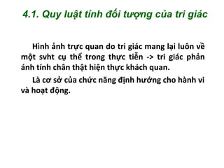 Hình ảnh trực quan do tri giác mang lại luôn về
một svht cụ thể trong thực tiễn -> tri giác phản
ánh tính chân thật hiện thực khách quan.
Là cơ sở của chức năng định hướng cho hành vi
và hoạt động.
4.1. Quy luật tính đối tượng của tri giác
 