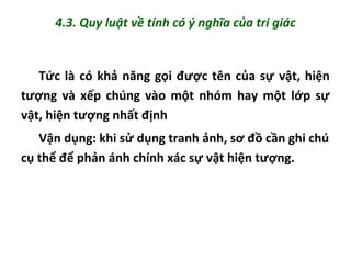 4.3. Quy luật về tính có ý nghĩa của tri giác
Tức là có khả năng gọi được tên của sự vật, hiện
tượng và xếp chúng vào một nhóm hay một lớp sự
vật, hiện tượng nhất định
Vận dụng: khi sử dụng tranh ảnh, sơ đồ cần ghi chú
cụ thể để phản ánh chính xác sự vật hiện tượng.
 