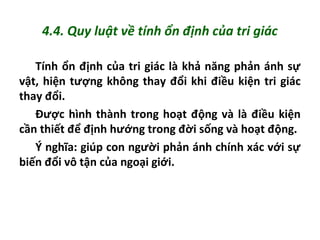 4.4. Quy luật về tính ổn định của tri giác
Tính ổn định của tri giác là khả năng phản ánh sự
vật, hiện tượng không thay đổi khi điều kiện tri giác
thay đổi.
Được hình thành trong hoạt động và là điều kiện
cần thiết để định hướng trong đời sống và hoạt động.
Ý nghĩa: giúp con người phản ánh chính xác với sự
biến đổi vô tận của ngoại giới.
 