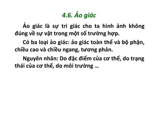 4.6. Ảo giác
Ảo giác là sự tri giác cho ta hình ảnh không
đúng về sự vật trong một số trường hợp.
Có ba loại ảo giác: ảo giác toàn thể và bộ phận,
chiều cao và chiều ngang, tương phản.
Nguyên nhân: Do đặc điểm của cơ thể, do trạng
thái của cơ thể, do môi trường …
 