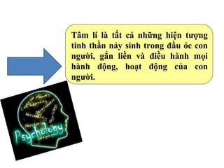 Tâm lí là tất cả những hiện tượng
tinh thần nảy sinh trong đầu óc con
người, gắn liền và điều hành mọi
hành động, hoạt động của con
người.
 