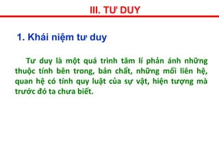 III. TƯ DUY
1. Khái niệm tư duy
Tư duy là một quá trình tâm lí phản ánh những
thuộc tính bên trong, bản chất, những mối liên hệ,
quan hệ có tính quy luật của sự vật, hiện tượng mà
trước đó ta chưa biết.
 