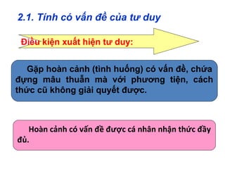 2.1. Tính có vấn đề của tư duy
Hoàn cảnh có vấn đề được cá nhân nhận thức đầy
đủ.
Điều kiện xuất hiện tư duy:
Gặp hoàn cảnh (tình huống) có vấn đề, chứa
đựng mâu thuẫn mà với phương tiện, cách
thức cũ không giải quyết được.
 