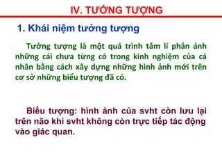 IV. TƯỞNG TƯỢNG
1. Khái niệm tưởng tượng
Tưởng tượng là một quá trình tâm lí phản ánh
những cái chưa từng có trong kinh nghiệm của cá
nhân bằng cách xây dựng những hình ảnh mới trên
cơ sở những biểu tượng đã có.
Biểu tượng: hình ảnh của svht còn lưu lại
trên não khi svht không còn trực tiếp tác động
vào giác quan.
 