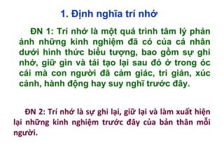 1. Định nghĩa trí nhớ
ĐN 1: Trí nhớ là một quá trình tâm lý phản
ánh những kinh nghiệm đã có của cá nhân
dưới hình thức biểu tượng, bao gồm sự ghi
nhớ, giữ gìn và tái tạo lại sau đó ở trong óc
cái mà con người đã cảm giác, tri gián, xúc
cảnh, hành động hay suy nghĩ trước đây.
ĐN 2: Trí nhớ là sự ghi lại, giữ lại và làm xuất hiện
lại những kinh nghiệm trước đây của bản thân mỗi
người.
 
