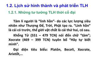 1.2. Lịch sử hình thành và phát triển TLH
1.2.1. Những tư tưởng TLH thời cổ đại
Tâm lí người là “linh hồn”- do các lực lượng siêu
nhiên như Thượng Đế, Trời, Phật tạo ra. “Linh hồn”
là cái có trước, thế giới vật chất là cái thứ hai, có sau.
Khổng Tử (551 – 479 TCN) nói đến chữ “tâm”;
Xocrate (469 – 399 TCN) tuyên bố “Hãy tự biết
mình”.
Đại diện tiêu biểu: Platôn, Becơli, Xocrate,
Arixtốt,…
 