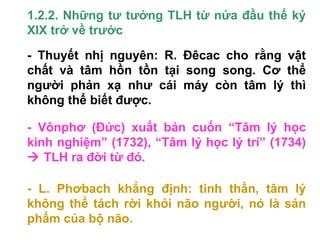 1.2.2. Những tư tưởng TLH từ nửa đầu thế kỷ
XIX trở về trước
- Thuyết nhị nguyên: R. Đêcac cho rằng vật
chất và tâm hồn tồn tại song song. Cơ thể
người phản xạ như cái máy còn tâm lý thì
không thể biết được.
- Vônphơ (Đức) xuất bản cuốn “Tâm lý học
kinh nghiệm” (1732), “Tâm lý học lý trí” (1734)
 TLH ra đời từ đó.
- L. Phơbach khẳng định: tinh thần, tâm lý
không thể tách rời khỏi não người, nó là sản
phẩm của bộ não.
 