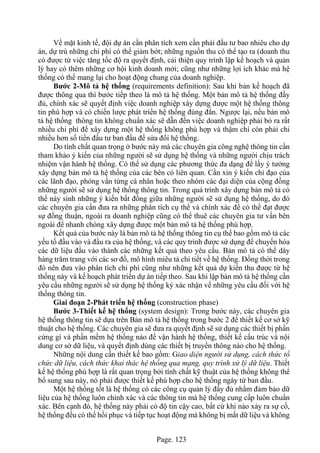 Page. 123
Về mặt kinh tế, đội dự án cần phân tích xem cần phải đầu tư bao nhiêu cho dự
án, dự trù những chi phí có thể giảm bớt; những nguồn thu có thể tạo ra (doanh thu
có được từ việc tăng tốc độ ra quyết định, cải thiện quy trình lập kế hoạch và quản
lý hay có thêm những cơ hội kinh doanh mới; cũng như những lợi ích khác mà hệ
thống có thể mang lại cho hoạt động chung của doanh nghiệp.
Bước 2-Mô tả hệ thống (requirements definition): Sau khi bản kế hoạch đã
được thông qua thì bước tiếp theo là mô tả hệ thống. Một bản mô tả hệ thống đầy
đủ, chính xác sẽ quyết định việc doanh nghiệp xây dựng được một hệ thống thông
tin phù hợp và có chiến lược phát triển hệ thống đúng đắn. Ngược lại, nếu bản mô
tả hệ thống thông tin không chuẩn xác sẽ dẫn đến việc doanh nghiệp phải bỏ ra rất
nhiều chi phí để xây dựng một hệ thống không phù hợp và thậm chí còn phải chi
nhiều hơn số tiền đầu tư ban đầu để sửa đổi hệ thống.
Do tính chất quan trọng ở bước này mà các chuyên gia công nghệ thông tin cần
tham khảo ý kiến của những người sẽ sử dụng hệ thống và những người chịu trách
nhiệm vận hành hệ thống. Có thể sử dụng các phương thức đa dạng để lấy ý tưởng
xây dựng bản mô tả hệ thống của các bên có liên quan. Cần xin ý kiến chỉ đạo của
các lãnh đạo, phỏng vấn từng cá nhân hoặc theo nhóm các đại diện của cộng đồng
những người sẽ sử dụng hệ thống thông tin. Trong quá trình xây dựng bản mô tả có
thể nảy sinh những ý kiến bất đồng giữa những người sẽ sử dụng hệ thống, do đó
các chuyên gia cần đưa ra những phân tích cụ thể và chính xác để có thể đạt được
sự đồng thuận, ngoài ra doanh nghiệp cũng có thể thuê các chuyên gia tư vấn bên
ngoài để nhanh chóng xây dựng được một bản mô tả hệ thống phù hợp.
Kết quả của bước này là bản mô tả hệ thống thông tin cụ thể bao gồm mô tả các
yếu tố đầu vào và đầu ra của hệ thống, và các quy trình được sử dụng để chuyển hóa
các dữ liệu đầu vào thành các những kết quả theo yêu cầu. Bản mô tả có thể dày
hàng trăm trang với các sơ đồ, mô hình miêu tả chi tiết về hệ thống. Đồng thời trong
đó nên đưa vào phân tích chi phí cũng như những kết quả dự kiến thu được từ hệ
thống này và kế hoạch phát triển dự án tiếp theo. Sau khi lập bản mô tả hệ thống cần
yêu cầu những người sẽ sử dụng hệ thống ký xác nhận vể những yêu cầu đối với hệ
thống thông tin.
Giai đoạn 2-Phát triển hệ thống (construction phase)
Bước 3-Thiết kế hệ thống (system design): Trong bước này, các chuyên gia
hệ thống thông tin sẽ dựa trên Bản mô tả hệ thống trong bước 2 để thiết kế cơ sở kỹ
thuật cho hệ thống. Các chuyên gia sẽ đưa ra quyết định sẽ sử dụng các thiết bị phần
cứng gì và phần mềm hệ thống nào để vận hành hệ thống, thiết kế cấu trúc và nội
dung cơ sở dữ liệu, và quyết định dùng các thiết bị truyền thông nào cho hệ thống.
Những nội dung cần thiết kế bao gồm: Giao diện người sử dụng, cách thức tổ
chức dữ liệu, cách thức khai thác hệ thống qua mạng, quy trình xử lý dữ liệu. Thiết
kế hệ thống phù hợp là rất quan trọng bởi tính chất kỹ thuật của hệ thống không thể
bổ sung sau này, nó phải được thiết kế phù hợp cho hệ thống ngày từ ban đầu.
Một hệ thống tốt là hệ thống có các công cụ quản lý đầy đủ nhằm đảm bảo dữ
liệu của hệ thống luôn chính xác và các thông tin mà hệ thống cung cấp luôn chuẩn
xác. Bên cạnh đó, hệ thống này phải có độ tin cậy cao, bất cứ khi nào xảy ra sự cố,
hệ thống đều có thể hồi phục và tiếp tục hoạt động mà không bị mất dữ liệu và không
 