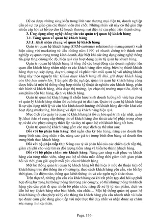 Page. 136
Để có được những sáng kiến trong lĩnh vực thương mại điện tử, doanh nghiệp
cần có sự trợ giúp của các thành viên chủ chốt. Những nhân vật này có thể giải đáp
nhiều câu hỏi và hỗ trợ cho kế hoạch thương mại điện tử của phát triển thành công.
3. Ứng dụng công nghệ thông tin vào quản trị quan hệ khách hàng
3.1. Tổng quan về quan hệ khách hàng
3.1.1. Khái niệm chung về quan hệ khách hàng
Quản trị quan hệ khách hàng (CRM-customer relationship management) xuất
hiện cùng với marketing từ đầu những năm 1990 và nhanh chóng trở thành một
nghiệp vụ quan trọng trong kinh doanh, đặc biệt khi các ứng dụng công nghệ thông
tin giúp tăng cường tốc độ, hiệu quả của hoạt động quản trị quan hệ khách hàng.
Quản trị quan hệ khách hàng là tổng thể các hoạt động của doanh nghiệp liên
quan đến khách hàng nhằm nhận ra các khách hàng tiềm năng, biến họ thành khách
hàng thực sự, xây dựng, duy trì, củng cố và phát triển mối quan hệ với những khách
hàng này theo nguyên tắc: Giành được khách hàng đã khó, giữ được khách hàng
còn khó hơn nhiều lần. Trên góc độ tác nghiệp, quản trị quan hệ khách hàng cũng
được hiểu là một hệ thống tổng hợp nhiều kỹ thuật từ nghiên cứu khách hàng, phân
tích hành vi khách hàng, chia đoạn thị trường, lựa chọn thị trường mục tiêu, định vị
sản phẩm đến bán hàng, dịch vụ khách hàng.
Quản trị quan hệ khách hàng là chiến lược kinh doanh hướng tới việc lựa chọn
và quản lý khách hàng nhằm tối ưu hóa giá trị dài hạn. Quản trị quan hệ khách hàng
là sự vận dụng triết lý và văn hóa kinh doanh hướng tới khách hàng để triển khai các
hoạt động marketing, bán hàng và dịch vụ khách hàng hiệu quả.
Mục đích của quản trị quan hệ khách hàng là tối ưu hóa quá trình cập nhật, quản
lý, khai thác và cung cấp thông tin về khách hàng cho tất cả các bộ phận trong công
ty, từ đó cho phép công ty thiết lập và duy trì quan hệ với khách hàng tốt hơn.
Quản trị quan hệ khách hàng gồm các mục đích cụ thể như sau:
Đối với bộ phận bán hàng: Rút ngắn chu kỳ bán hàng, nâng cao doanh thu
trung bình của từng nhân viên, nâng cao giá trị trung bình đơn hàng và doanh thu
trung bình theo khách hàng.
Đối với bộ phận tiếp thị: Nâng cao tỷ số phản hồi của các chiến dịch tiếp thị,
giảm chi phí cho việc tìm ra đối tượng tiềm năng và biến họ thành khách hàng.
Đối với bộ phận chăm sóc khách hàng: Nâng cao năng suất phục vụ khách
hàng của từng nhân viên, nâng cao hệ số thỏa mãn đồng thời giảm thời gian phản
hồi và thời gian giải quyết mỗi yêu cầu từ khách hàng.
Một hệ thống quản trị quan hệ khách hàng tốt thể hiện ở mức độ thuận tiện để
khách hàng trao đổi thông tin với công ty, theo cách khách hàng yêu cầu, vào bất kỳ
thời gian, địa điểm nào, thông qua kênh thông tin và các ngôn ngữ khác nhau.
Trên thực tế, những yêu cầu của khách hàng có khi rất phức tạp, đòi hỏi sự phối
hợp đồng bộ trong hệ thống thông tin trong các công ty, có thể những thông tin khách
hàng yêu cầu phải đi qua nhiều bộ phận chức năng để xử lý từ sản phẩm, dịch vụ
đến hỗ trợ khách hàng như bảo hành, sửa chữa… Một hệ thống quản trị quan hệ
khách hàng tốt cho phép xử lý các thông tin khách hàng yêu cầu nhanh nhất và luôn
tạo được cảm giác đang giao tiếp với một thực thể duy nhất và nhận được sự chăm
sóc mang tính cá nhân.
 