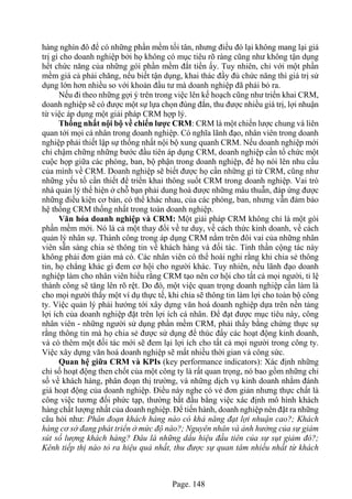 Page. 148
hàng nghìn đô để có những phần mềm tối tân, nhưng điều đó lại không mang lại giá
trị gì cho doanh nghiệp bởi họ không có mục tiêu rõ ràng cũng như không tận dụng
hết chức năng của những gói phần mềm đắt tiền ấy. Tuy nhiên, chỉ với một phần
mềm giá cả phải chăng, nếu biết tận dụng, khai thác đầy đủ chức năng thì giá trị sử
dụng lớn hơn nhiều so với khoản đầu tư mà doanh nghiệp đã phải bỏ ra.
Nếu đi theo những gợi ý trên trong việc lên kế hoạch cũng như triển khai CRM,
doanh nghiệp sẽ có được một sự lựa chọn đúng đắn, thu được nhiều giá trị, lợi nhuận
từ việc áp dụng một giải pháp CRM hợp lý.
Thống nhất nội bộ về chiến lược CRM: CRM là một chiến lược chung và liên
quan tới mọi cá nhân trong doanh nghiệp. Có nghĩa lãnh đạo, nhân viên trong doanh
nghiệp phải thiết lập sự thống nhất nội bộ xung quanh CRM. Nếu doanh nghiệp mới
chỉ chậm chững những bước đầu tiên áp dụng CRM, doanh nghiệp cần tổ chức một
cuộc họp giữa các phòng, ban, bộ phận trong doanh nghiệp, để họ nói lên nhu cầu
của mình về CRM. Doanh nghiệp sẽ biết được họ cần những gì từ CRM, cũng như
những yếu tố cần thiết để triển khai thông suốt CRM trong doanh nghiệp. Vai trò
nhà quản lý thể hiện ở chỗ bạn phải dung hoà được những mâu thuẫn, đáp ứng được
những điều kiện cơ bản, có thể khác nhau, của các phòng, ban, nhưng vẫn đảm bảo
hệ thống CRM thống nhất trong toàn doanh nghiệp.
Văn hóa doanh nghiệp và CRM: Một giải pháp CRM không chỉ là một gói
phần mềm mới. Nó là cả một thay đổi về tư duy, về cách thức kinh doanh, về cách
quản lý nhân sự. Thành công trong áp dụng CRM nằm trên đôi vai của những nhân
viên sẵn sàng chia sẻ thông tin về khách hàng và đối tác. Tinh thần cộng tác này
không phải đơn giản mà có. Các nhân viên có thể hoài nghi rằng khi chia sẻ thông
tin, họ chẳng khác gì đem cơ hội cho người khác. Tuy nhiên, nếu lãnh đạo doanh
nghiệp làm cho nhân viên hiểu rằng CRM tạo nên cơ hội cho tất cả mọi người, tỉ lệ
thành công sẽ tăng lên rõ rệt. Do đó, một việc quan trọng doanh nghiệp cần làm là
cho mọi người thấy một ví dụ thực tế, khi chia sẽ thông tin làm lợi cho toàn bộ công
ty. Việc quản lý phải hướng tới xây dựng văn hoá doanh nghiệp dựa trên nền tảng
lợi ích của doanh nghiệp đặt trên lợi ích cá nhân. Để đạt được mục tiêu này, công
nhân viên - những người sử dụng phần mềm CRM, phải thấy bằng chứng thực sự
rằng thông tin mà họ chia sẻ được sử dụng để thúc đẩy các hoạt động kinh doanh,
và có thêm một đối tác mới sẽ đem lại lợi ích cho tất cả mọi người trong công ty.
Việc xây dựng văn hoá doanh nghiệp sẽ mất nhiều thời gian và công sức.
Quan hệ giữa CRM và KPIs (key performance indicators): Xác định những
chỉ số hoạt động then chốt của một công ty là rất quan trọng, nó bao gồm những chỉ
số về khách hàng, phân đoạn thị trường, và những dịch vụ kinh doanh nhằm đánh
giá hoạt động của doanh nghiệp. Điều này nghe có vẻ đơn giản nhưng thực chất là
công việc tương đối phức tạp, thường bắt đầu bằng việc xác định mô hình khách
hàng chất lượng nhất của doanh nghiệp. Để tiến hành, doanh nghiệp nên đặt ra những
câu hỏi như: Phân đoạn khách hàng nào có khả năng đạt lợi nhuận cao?; Khách
hàng cơ sở đang phát triển ở mức độ nào?; Nguyên nhân và ảnh hưởng của sự giảm
sút số lượng khách hàng? Đâu là những dấu hiệu đầu tiên của sự sụt giảm đó?;
Kênh tiếp thị nào tỏ ra hiệu quả nhất, thu được sự quan tâm nhiều nhất từ khách
 