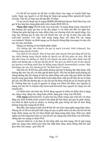 Page. 15
Có thể hỗ trợ truyền tải dữ liệu và đàm thoại, hay ngay cả truyền hình trực
tuyến. Ngày nay người ta có thể dùng kỹ thuật cáp quang (fiber optical) để truyền
tín hiệu. Vận tốc có hiện nay thể đạt đến 10 Gbps.
Ví dụ của kỹ thuật này là mạng DQDB (Distributed Queue Dual Bus) hay còn
gọi là bus kép theo hàng phân phối (tiêu chuẩn IEEE 802.6).
Mạng diện rộng (WAN-wide area network): là mạng dùng trong vùng địa lý
lớn thường cho quốc gia hay cả lục địa, phạm vi vài trăm cho đến vài ngàn km.
Chúng bao gồm tập hợp các máy nhằm chạy các chương trình cho người dùng. Các
máy này thường gọi là máy lưu trữ (host) hay còn có tên là máy chủ, máy đầu
cuối (end system). Các máy tính trong mạng được nối nhau bởi các mạng
con (subnet). Nhiệm vụ chính mạng con là chuyển thông điệp (message) từ máy chủ
này tới máy chủ khác.
Mạng con thường có hai thành phần chính:
Các đường dây vận chuyển còn gọi là mạch (circuit), kênh (channel), hay
đường trung chuyển (trunk).
Các thiết bị nối chuyển. Đây là loại máy tính chuyện biệt hoá dùng để nối hai
hay nhiều đường trung chuyển nhằm di chuyển các dữ liệu giữa các máy. Khi dữ
liệu đến trong các đường vô, thiết bị nối chuyển này phải chọn (theo thuật toán đã
định) một đường dây ra để gửi dữ liệu đó đi. Tên gọi của thiết bị này là nút chuyển
gói (packet switching node) hay hệ thống trung chuyển (intermediate system). Máy
tính dùng cho việc nối chuyển gọi là "bộ định tuyến" (router).
Hầu hết các WAN bao gồm nhiều đường cáp hay là đường dây điện thoại, mỗi
đường dây như vậy nối với một cặp bộ định tuyến. Nếu hai bộ định tuyến không nối
chung đường dây thì chúng sẽ liên lạc nhau bằng cách gián tiếp qua nhiều bộ định
truyến trung gian khác. Khi bộ định tuyến nhận được một gói dữ liệu thì nó sẽ chứa
gói này cho đến khi đường dây ra cần cho gói đó được trống thì nó sẽ chuyển gói đó
đi. Trường hợp này ta gọi là nguyên lý mạng con điểm nối điểm, hay nguyên lý
mạng con lưu trữ và chuyển tiếp (store-and-forward), hay nguyên lý mạng con nối
chuyển gói.
Có nhiều kiểu cấu hình cho WAN dùng nguyên lý điểm tới điểm như là dạng
sao, dạng vòng, dạng cây, dạng hoàn chỉnh, dạng giao vòng, hay bất định.
Liên mạng (internetwork): là gồm hai hay nhiều mạng máy tính nối với nhau
bằng các thiết bị định tuyến (router) cho phép dữ liệu được gửi qua lại giữa chúng.
Các thiết bị định tuyến có nhiệm vụ hướng dẫn giao thông dữ liệu đi theo đúng
đường trong liên mạng để tới đích.
Ban đầu, liên mạng là một cách để kết nối các kiểu công nghệ mạng khác nhau.
Nhưng rồi nó đã trở nên phổ biến rộng rãi qua sự phát triển của nhu cầu kết nối hai
hoặc nhiều mạng cục bộ với nhau thành một dạng mạng diện rộng. Hiện nay, định
nghĩa của liên mạng bao hàm cả việc kết nối các mạng máy tính thuộc các kiểu khác,
chẳng hạn các mạng cá nhân PAN.
Internet chính là ví dụ thực tế nổi tiếng nhất của liên mạng. Đó là một mạng
gồm các mạng chạy nhiều giao thức bậc thấp khác nhau, được thống nhất bởi một
giao thức liên mạng - giao thức IP.
 