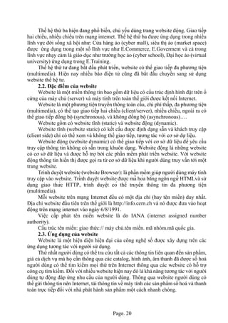 Page. 20
Thế hệ thứ ba hiện đang phổ biến, chủ yếu dùng trang website động. Giao tiếp
hai chiều, nhiều chiều trên mạng internet. Thế hệ thứ ba được ứng dụng trong nhiều
lĩnh vực đời sống xã hội như: Cửa hàng ảo (cyber mall), siêu thị ảo (market space)
được ứng dụng trong một số lĩnh vực như E.Commerce, E.Goverment và cả trong
lĩnh vực nhạy cảm là giáo dục như trường học ảo (cyber school), Đại học ảo (virtual
university) ứng dụng trong E.Training.
Thế hệ thứ tư đang bắt đầu phát triển, website có thể giao tiếp đa phương tiện
(multimedia). Hiện nay nhiều báo điện tử cũng đã bắt đầu chuyển sang sử dụng
website thế hệ tư.
2.2. Đặc điểm của website
Website là một miền thông tin bao gồm dữ liệu có cấu trúc định hình đặt trên ổ
cứng của máy chủ (server) và máy tính trên toàn thế giới được kết nối Internet.
Website là một phương tiện truyền thông toàn cầu, chi phí thấp, đa phương tiện
(multimedia), có thể tạo giao tiếp hai chiều (client/server), nhiều chiều, ngoài ra có
thể giao tiếp đồng bộ (synchronous), và không đồng bộ (asynchronous)….
Website gồm có website tĩnh (static) và website động (dynamic).
Website tĩnh (website static) có kết cấu được định dạng sẵn và khách truy cập
(client side) chỉ có thể xem và không thể giao tiếp, tương tác với cơ sở dự liệu.
Website động (website dynamic) có thể giao tiếp với cơ sở dữ liệu để yêu cầu
truy cập thông tin không có sẵn trong khuôn dạng. Website động là những website
có cơ sở dữ liệu và được hỗ trợ bởi các phần mềm phát triển website. Với website
động thông tin hiển thị được gọi ra từ cơ sở dữ liệu khi người dùng truy vấn tới một
trang website.
Trình duyệt website (website Browser): là phần mềm giúp người dùng máy tính
truy cập vào website. Trình duyệt website được mã hóa bằng ngôn ngữ HTMLvà sử
dụng giao thức HTTP, trình duyệt có thể truyền thông tin đa phương tiện
(multimedia).
Mỗi website trên mạng Internet đều có một địa chỉ (hay tên miền) duy nhất.
Địa chỉ website đầu tiên trên thế giới là http://info.cern.ch và nó được đưa vào hoạt
động trên mạng internet vào ngày 6/8/1991.
Việc cấp phát tên miền website là do IANA (internet assigned number
authority).
Cấu trúc tên miền: giao thức:// máy chủ.tên miền. mã nhóm.mã quốc gia.
2.3. Ứng dụng của website
Website là một hiện diện hiện đại của công nghệ số được xây dựng trên các
ứng dụng tương tác với người sử dụng.
Thứ nhất người dùng có thể tra cứu tất cả các thông tin liên quan đến sản phẩm,
giá cả dịch vụ mà họ cần thông qua các catalog, hình ảnh, âm thanh đã được số hoá
người dùng có thể tìm kiếm mọi thứ trên Internet thông qua các website có hỗ trợ
công cụ tìm kiếm. Đối với nhiều website hiện nay đó là khả năng tương tác với người
dùng tự động đáp ứng nhu cầu của người dùng. Thông qua website người dùng có
thể gửi thông tin nên Internet, tải thông tin về máy tính các sản phẩm số hoá và thanh
toán trực tiếp đối với nhà phát hành sản phẩm một cách nhanh chóng.
 