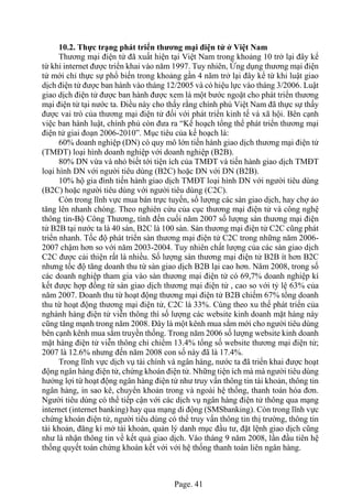 Page. 41
10.2. Thực trạng phát triển thương mại điện tử ở Việt Nam
Thương mại điện tử đã xuất hiện tại Việt Nam trong khoảng 10 trở lại đây kể
từ khi internet được triển khai vào năm 1997. Tuy nhiên, Ứng dụng thương mại điện
tử mới chỉ thực sự phổ biến trong khoảng gần 4 năm trở lại đây kể từ khi luật giao
dịch điện tử được ban hành vào tháng 12/2005 và có hiệu lực vào tháng 3/2006. Luật
giao dịch điện tử được ban hành được xem là một bước ngoặt cho phát triển thương
mại điện tử tại nước ta. Điều này cho thấy rằng chính phủ Việt Nam đã thực sự thấy
được vai trò của thương mại điện tử đối với phát triển kinh tế và xã hội. Bên cạnh
việc ban hành luật, chính phủ còn đưa ra “Kế hoạch tổng thể phát triển thương mại
điện tử giai đoạn 2006-2010”. Mục tiêu của kế hoạch là:
60% doanh nghiệp (DN) có quy mô lớn tiến hành giao dịch thương mại điện tử
(TMĐT) loại hình doanh nghiệp với doanh nghiệp (B2B).
80% DN vừa và nhỏ biết tới tiện ích của TMĐT và tiến hành giao dịch TMĐT
loại hình DN với người tiêu dùng (B2C) hoặc DN với DN (B2B).
10% hộ gia đình tiến hành giao dịch TMĐT loại hình DN với người tiêu dùng
(B2C) hoặc người tiêu dùng với người tiêu dùng (C2C).
Còn trong lĩnh vực mua bán trực tuyến, số lượng các sàn giao dịch, hay chợ ảo
tăng lên nhanh chóng. Theo nghiên cứu của cục thương mại điện tử và công nghệ
thông tin-Bộ Công Thương, tính đến cuối năm 2007 số lượng sàn thương mại điện
tử B2B tại nước ta là 40 sàn, B2C là 100 sàn. Sàn thương mại điện tử C2C cũng phát
triển nhanh. Tốc độ phát triển sàn thương mại điện tử C2C trong những năm 2006-
2007 chậm hơn so với năm 2003-2004. Tuy nhiên chất lượng của các sàn giao dịch
C2C được cải thiện rất là nhiều. Số lượng sàn thương mại điện tử B2B ít hơn B2C
nhưng tốc độ tăng doanh thu từ sàn giao dịch B2B lại cao hơn. Năm 2008, trong số
các doanh nghiệp tham gia vào sàn thương mại điện tử có 69,7% doanh nghiệp kí
kết được hợp đồng từ sàn giao dịch thương mại điện tử , cao so với tỷ lệ 63% của
năm 2007. Doanh thu từ hoạt động thương mại điện tử B2B chiếm 67% tổng doanh
thu từ hoạt động thương mại điện tử, C2C là 33%. Cùng theo xu thế phát triển của
nghành hàng điện tử viễn thông thì số lượng các website kinh doanh mặt hàng này
cũng tăng mạnh trong năm 2008. Đây là một kênh mua sắm mới cho người tiêu dùng
bên cạnh kênh mua sắm truyền thống. Trong năm 2006 số lượng website kinh doanh
mặt hàng điện tử viễn thông chỉ chiểm 13.4% tổng số website thương mại điện tử;
2007 là 12.6% nhưng đến năm 2008 con số này đã là 17.4%.
Trong lĩnh vực dịch vụ tài chính và ngân hàng, nước ta đã triển khai được hoạt
động ngân hàng điện tử, chứng khoán điện tử. Những tiện ích mà mà người tiêu dùng
hưởng lợi từ hoạt động ngân hàng điện tử như truy vấn thông tin tài khoản, thông tin
ngân hàng, in sao kê, chuyển khoản trong và ngoài hệ thống, thanh toán hóa đơn.
Người tiêu dùng có thể tiếp cận với các dịch vụ ngân hàng điện tử thông qua mạng
internet (internet banking) hay qua mạng di động (SMSbanking). Còn trong lĩnh vực
chứng khoán điện tử, người tiêu dùng có thể truy vấn thông tin thị trường, thông tin
tài khoản, đăng kí mở tài khoản, quản lý danh mục đầu tư, đặt lệnh giao dịch cũng
như là nhận thông tin về kết quả giao dịch. Vào tháng 9 năm 2008, lần đầu tiên hệ
thống quyết toán chứng khoán kết với với hệ thống thanh toán liên ngân hàng.
 