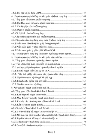 Page. 8
3.5.2. Bài học khi sử dụng CRM......................................................................... 147
4. Ứng dụng công nghệ thông tin vào quản trị chuỗi cung ứng.......................... 149
4.1. Tổng quan về quản trị chuỗi cung ứng......................................................... 149
4.1.1. Các khái niệm cơ bản về chuỗi cung ứng ................................................. 149
4.1.2. Các bộ phận của chuỗi cung ứng .............................................................. 150
4.1.3. Quản lý chuỗi cung ứng ............................................................................ 151
4.2. Các lợi ích của chuỗi cung ứng.................................................................... 153
4.3. Các chức năng chủ yếu của chuỗi cung ứng................................................ 153
4.4. Các phần mềm ứng dụng trong quản lý chuỗi cung ứng ............................. 154
4.4.1 Phần mềm EDMS- Quản lý hệ thống phân phối........................................ 154
4.4.2 Phần mềm quản lý phân phối Hw-Dms ..................................................... 155
4.4.3 Phần mềm quản lý phân phối XMan-SCM................................................ 155
4.5. Tích hợp chuỗi cung ứng và quản trị nguồn lực doanh nghiệp ................... 158
5. Ứng dụng công nghệ thông tin vào quản trị nguồn lực .................................. 158
5.1. Tổng quan về quản trị nguồn lực doanh nghiệp........................................... 158
5.2. Triển khai dự án quản trị nguồn lực doanh nghiệp...................................... 159
5.3. Lựa chọn giải pháp quản trị nguồn lực doanh nghiệp.................................. 162
5.3.1. Lên kế hoạch triển khai dự án ERP........................................................... 162
5.3.2. Phân tích và lập báo cáo về các yêu cầu chức năng................................. 163
5.3.3. Nghiên cứu các hệ thống ERP phù hợp .................................................... 164
5.3.4. Lựa chọn hệ thống phù hợp nhất............................................................... 165
5.3.5. Tổ chức mua sắm hệ thống ....................................................................... 165
6. Xây dựng kế hoạch kinh doanh điện tử........................................................... 165
6.1. Tổng quan về kế hoạch kinh doanh điện tử ................................................. 165
6.1.1. Khái niệm kế hoạch kinh doanh................................................................ 165
6.1.2. Mục đích xây dựng kế hoạch kinh doanh ................................................. 165
6.1.3. Khi nào cần xây dựng một kế hoạch kinh doanh...................................... 166
6.1.4. Kế hoạch kinh doanh điện tử..................................................................... 166
6.2. Các trúc kế hoạch kinh doanh điện tử.......................................................... 167
6.2.1. Cách trình bày kế hoạch kinh doanh điện tử............................................. 167
6.2.2. Nội dung và cách trình bày phần giới thiệu kế hoạch kinh doanh............ 168
6.2.3. Lập bản tóm tắt kế hoạch kinh doanh điện tử........................................... 169
6.3. Mô tả chung về hoạt động kinh doanh......................................................... 170
6.3.1. Sứ mệnh của doanh nghiệp ....................................................................... 171
 