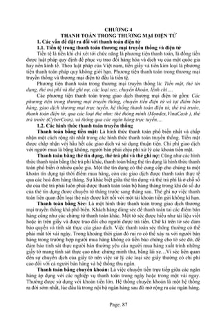 Page. 87
CHƯƠNG 4
THANH TOÁN TRONG THƯƠNG MẠI ĐIỆN TỬ
1. Các vấn để đặt ra đối với thanh toán điện tử
1.1. Tiền tệ trong thanh toán thương mại truyền thống và điện tử
Tiền tệ là tiền khi chỉ xét tới chức năng là phương tiện thanh toán, là đồng tiền
được luật pháp quy định để phục vụ trao đổi hàng hóa và dịch vụ của một quốc gia
hay nền kinh tế. Theo luật pháp của Việt nam, tiền giấy và tiền kim loại là phương
tiện thanh toán pháp quy không giới hạn. Phương tiện thanh toán trong thương mại
truyền thống và thương mại điện tử đều là tiền tệ.
Phương tiện thanh toán trong thương mại truyền thống là: Tiền mặt, thẻ tín
dụng, thẻ trả phí và thẻ ghi nợ, các loại sec, chuyển khoản, lệnh chi….
Các phương tiện thanh toán trong giao dịch thương mại điện tử gồm: Các
phương tiện trong thương mại truyền thống, chuyển tiền điện tử và tại điểm bán
hàng, giao dịch thương mại trực tuyến, hệ thống thanh toán điện tử, thẻ trả trước,
thanh toán điện tử, qua các loại thẻ như: thẻ thông minh (Mondex,VinaCash ), thẻ
trả trước (CyberCoin), và thông qua các ngân hàng trực tuyến….
1.2. Các hình thức thanh toán truyền thống
Thanh toán bằng tiền mặt: Là hình thức thanh toán phổ biến nhất và chấp
nhận một cách rộng rãi nhất trong các hình thức thanh toán truyền thống. Tiền mặt
được châp nhận với hầu hết các giao dịch và sử dụng thuận tiện. Chi phí giao dịch
với người mua là bằng không, người bán phải chịu phí xử lý các khoản tiền mặt.
Thanh toàn bằng thẻ tín dụng, thẻ trả phí và thẻ ghi nợ: Cũng như các hình
thức thanh toán bằng thẻ trả phí khác, thanh toán bằng thẻ tín dụng là hình thức thanh
toán phổ biến ở nhiều quốc gia. Một thẻ tín dụng có thể cung cấp cho chúng ta một
khoản tín dụng tại thời điểm mua hàng, còn các giao dịch được thanh toán thực tế
qua các hoá đơn hàng tháng. Sự khác biệt giữa thẻ tín dụng và thẻ trả phí là ở chỗ số
dư của thẻ trả phải luôn phải được thanh toán toàn bộ hàng tháng trong khi đó số dư
của thẻ tin dụng đươc chuyển từ tháng trước sang tháng sau. Thẻ ghi nợ việc thanh
toán liên quan đến loại thẻ này được kết nối với một tài khoản tiền gửi không kì hạn.
Thanh toàn bằng Séc: Là một hình thức thanh toán trong giao dịch thương
mại truyền thống khá phổ biến. Khách hàng dùng séc để thanh toán tai các điểm bán
hàng cũng như các chứng từ thanh toán khác. Một tờ séc được hiểu như tài liệu viết
hoặc in trên giấy và được trao đổi cho người được trả tiền. Chữ kí trên tờ séc đảm
bảo quyền và tính sát thực của giao dịch. Việc thanh toán séc thông thường có thể
phải mất tới vài ngày. Trong khoảng thời gian đó rui ro có thể xảy ra với người bán
hàng trong trường hợp người mua hàng không có tiền bảo chứng cho tờ séc đó, để
đảm bảo tính sát thực người bán thường yêu cầu người mua hàng xuất trình những
giấy tờ mang tính sát thực cao như: chứng minh thư, bằng lái xe…Vì séc liên quan
đến sự chuyển dịch của giấy tờ nên việc sử lý các loại séc giấy thường có chi phí
cao đối với cả người bán hàng và hệ thống thu ngân.
Thanh toán bằng chuyển khoản: Là việc chuyển tiền trực tiếp giữa các ngân
hàng áp dụng với các nghiệp vụ thanh toán trong ngày hoặc trong một vài ngay.
Thường được sử dụng với khoản tiền lớn. Hệ thống chuyển khoản là một hệ thống
ra đời sớm nhất, lúc đầu là trong nội bộ ngân hàng sau đó mở rộng ra các ngân hàng.
 