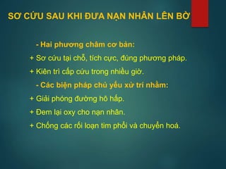 - Hai phương châm cơ bản:
+ Sơ cứu tại chỗ, tích cực, đúng phương pháp.
+ Kiên trì cấp cứu trong nhiều giờ.
- Các biện pháp chủ yếu xử trí nhằm:
+ Giải phóng đường hô hấp.
+ Đem lại oxy cho nạn nhân.
+ Chống các rối loạn tim phổi và chuyển hoá.
SƠ CỨU SAU KHI ĐƯA NẠN NHÂN LÊN BỜ
 